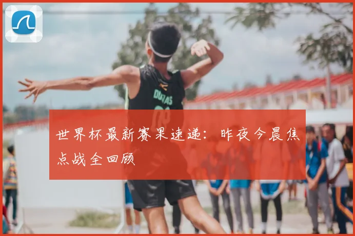 世界杯最新赛果速递:昨夜今晨焦点战全回顾