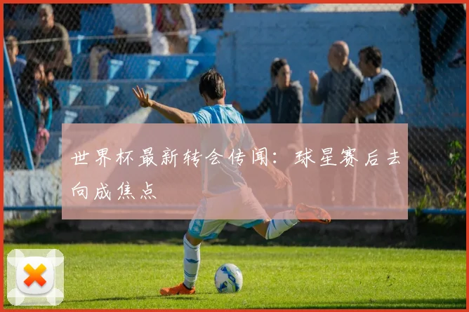 世界杯最新转会传闻:球星赛后去向成焦点