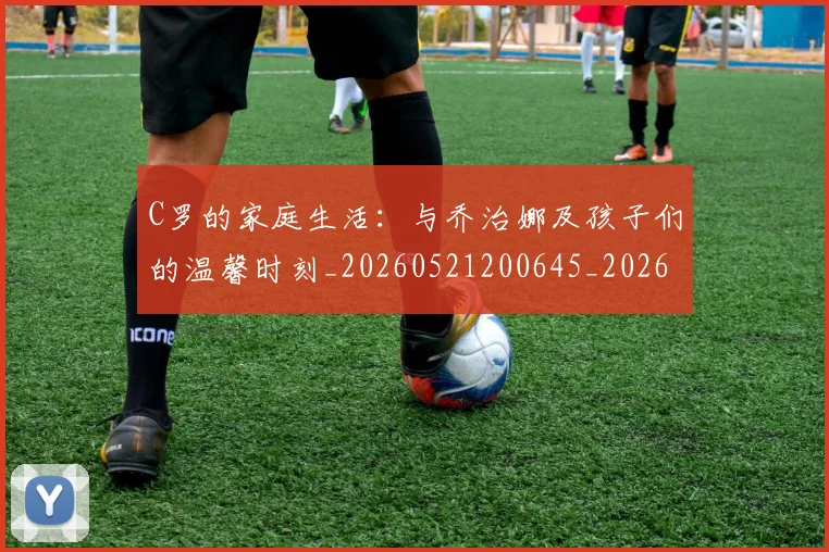 C罗的家庭生活:与乔治娜及孩子们的温馨时刻_20260521200645_20260606165447
