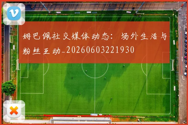 姆巴佩社交媒体动态：场外生活与粉丝互动_20260603221930