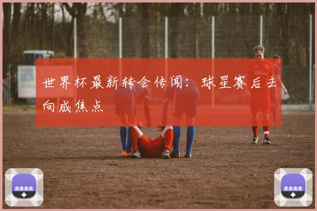 世界杯最新转会传闻:球星赛后去向成焦点